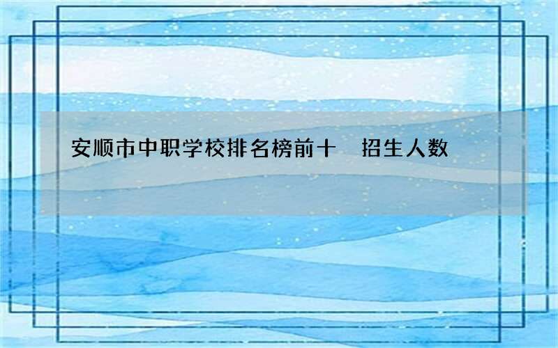 安顺市中职学校排名榜前十 招生人数